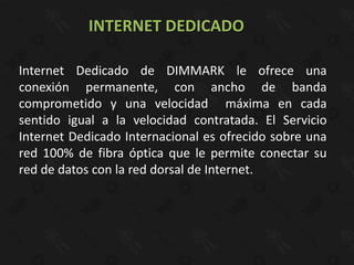 INTERNET DEDICADO

Internet Dedicado de DIMMARK le ofrece una
conexión permanente, con ancho de banda
comprometido y una velocidad máxima en cada
sentido igual a la velocidad contratada. El Servicio
Internet Dedicado Internacional es ofrecido sobre una
red 100% de fibra óptica que le permite conectar su
red de datos con la red dorsal de Internet.
 