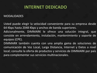 INTERNET DEDICADO
MODALIDADES

Usted puede elegir la velocidad conveniente para su empresa desde
64 Kbps hasta 2048 Kbps y anchos de banda superiores.
Adicionalmente, DIMMARK le ofrece una solución integral, que
consiste en arrendamiento, instalación, mantenimiento y soporte de
equipos (CPE).
DIMMARK también cuenta con una amplia gama de soluciones de
comunicación de Voz Local, Larga Distancia, Internet y Datos a nivel
local; consulte la oferta de productos y servicios de DIMMARK por país
para complementar sus servicios multinacionales.
 
