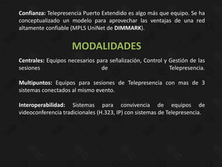 Confianza: Telepresencia Puerto Extendido es algo más que equipo. Se ha
conceptualizado un modelo para aprovechar las ventajas de una red
altamente confiable (MPLS UniNet de DIMMARK).


                    MODALIDADES
Centrales: Equipos necesarios para señalización, Control y Gestión de las
sesiones                        de                         Telepresencia.

Multipuntos: Equipos para sesiones de Telepresencia con mas de 3
sistemas conectados al mismo evento.

Interoperabilidad: Sistemas para convivencia de equipos de
videoconferencia tradicionales (H.323, IP) con sistemas de Telepresencia.
 