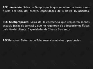 PEX Inmersión: Salas de Telepresencia que requieren adecuaciones
físicas del sitio del cliente, capacidades de 4 hasta 16 asientos.


PEX Multipropósito: Salas de Telepresencia que requieren menos
espacio (salas de Juntas) y que no requieren de adecuaciones físicas
del sitio del cliente. Capacidades de 2 hasta 6 asientos.


PEX Personal: Sistemas de Telepresencia móviles o personales.
 