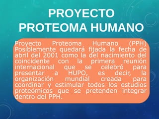 PROYECTO
PROTEOMA HUMANO
Proyecto Proteoma Humano (PPH)
Posiblemente quedará fijada la fecha de
abril del 2001 como la del nacimiento del
coincidente con la primera reunión
internacional que se celebró para
presentar a HUPO, es decir, la
organización mundial creada para
coordinar y estimular todos los estudios
proteómicos que se pretenden integrar
dentro del PPH.
 
