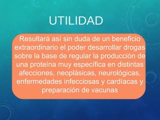 UTILIDAD
Resultará así sin duda de un beneficio
extraordinario el poder desarrollar drogas
sobre la base de regular la producción de
una proteína muy específica en distintas
afecciones, neoplásicas, neurológicas,
enfermedades infecciosas y cardíacas y
preparación de vacunas
 