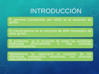 INTRODUCCIÓN
El genoma (constituido por ADN) es el conjunto de
genes.
El transcriptoma es el conjunto de ARN mensajero de
esos genes .
El proteoma es el conjunto de todas las proteínas
obtenidas directamente o tras diversas
transformaciones .
Metaboloma se reservaría al conjunto de los
diferentes metabolitos existentes, con diversas
naturalezas químicas.
 