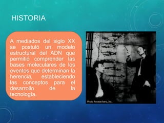 HISTORIA
A mediados del siglo XX
se postuló un modelo
estructural del ADN que
permitió comprender las
bases moleculares de los
eventos que determinan la
herencia, estableciendo
las conceptos para el
desarrollo de la
tecnología.
 