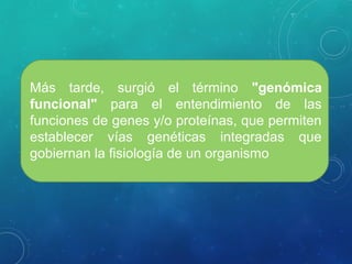 Más tarde, surgió el término "genómica
funcional" para el entendimiento de las
funciones de genes y/o proteínas, que permiten
establecer vías genéticas integradas que
gobiernan la fisiología de un organismo
 