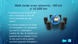 WAN (wide area network): 100 km
a 10.000 km
• Consisten en una colección de
hosts (máquinas) o LAN s de
hosts conectados por una
subred.
• La subred consiste en las líneas
de transmisión y los ruteadores,
que son PC´s dedicados a
cambiar de ruta. Se mandan los
paquetes de un ruteador a otro.
Se dice que la red es packet-
switched (paquetes Ruteados) o
 