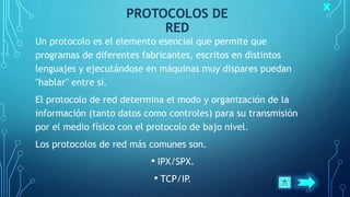 PROTOCOLOS DE
RED
Un protocolo es el elemento esencial que permite que
programas de diferentes fabricantes, escritos en distintos
lenguajes y ejecutándose en máquinas muy dispares puedan
"hablar" entre sí.
El protocolo de red determina el modo y organización de la
información (tanto datos como controles) para su transmisión
por el medio físico con el protocolo de bajo nivel.
Los protocolos de red más comunes son.
• IPX/SPX.
• TCP/IP.
 