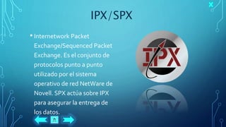 IPX/SPX
• Internetwork Packet
Exchange/Sequenced Packet
Exchange. Es el conjunto de
protocolos punto a punto
utilizado por el sistema
operativo de red NetWare de
Novell. SPX actúa sobre IPX
para asegurar la entrega de
los datos.
 