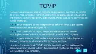 TCP/IP
Este no es un protocolo, sino un conjunto de protocolos, que toma su nombre
de los dos más conocidos: TCP e IP. Esta familia de protocolos es la base de la
red Internet, la mayor red de PC´s del mundo. Por lo cual, se ha convertido en
el más extendido.
TCP/IP es un protocolo de red independiente del nivel físico y que soporta
múltiples sesiones entre múltiples PC´s.
TCP/IP está construido en capas, lo que permite adaptarlo a nuevas
tecnologías y requerimientos sin necesidad de modificar el conjunto.
TCP/IP soporta sesiones confirmadas, asegurando que los datos llegan a su
destino, y lo hacen en el mismo orden en que se enviaron.
La arquitectura abierta de TCP/IP permite construir sobre él protocolos de
aplicación de muy diversa índole y funcionalidad, muchos de los cuales
son estándares muy conocidos.
 