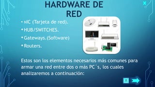 HARDWARE DE
RED
• NIC (Tarjeta de red).
•HUB/SWITCHES.
•Gateways.(Software)
•Routers.
Estos son los elementos necesarios más comunes para
armar una red entre dos o más PC´s, los cuales
analizaremos a continuación:
 