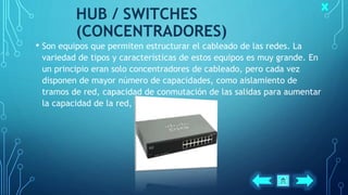 HUB / SWITCHES
(CONCENTRADORES)
• Son equipos que permiten estructurar el cableado de las redes. La
variedad de tipos y características de estos equipos es muy grande. En
un principio eran solo concentradores de cableado, pero cada vez
disponen de mayor número de capacidades, como aislamiento de
tramos de red, capacidad de conmutación de las salidas para aumentar
la capacidad de la red, gestión remota, etc.
 