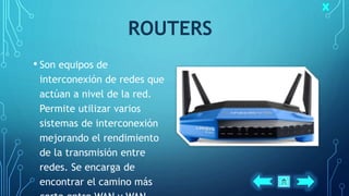 ROUTERS
• Son equipos de
interconexión de redes que
actúan a nivel de la red.
Permite utilizar varios
sistemas de interconexión
mejorando el rendimiento
de la transmisión entre
redes. Se encarga de
encontrar el camino más
 