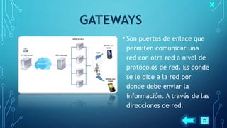 GATEWAYS
• Son puertas de enlace que
permiten comunicar una
red con otra red a nivel de
protocolos de red. Es donde
se le dice a la red por
donde debe enviar la
información. A través de las
direcciones de red.
 