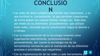 CONCLUSIO
N• Las redes de datos cumplen una función muy importante, y es
que facilitan la comunicación ya que permiten conectarnos
de forma global con nuestra familia, amigos etc. Todo esto
por medio de los diferentes procedimientos que utilizan
estas redes, haciendo que la comunicación llegue al destino y
a tiempo.
• Con la implementación de la tecnología tenemos como
organizarnos laboralmente, profesionalmente y
personalmente, por cuanto la tecnología nos da las
herramientas necesarias para la realización de los diferentes
procesos e actividades que requerimos.
• Con la implementación de las redes y cada herramienta que
 