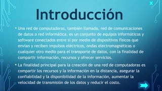 Introducción
• Una red de computadoras, también llamada, red de comunicaciones
de datos o red informática, es un conjunto de equipos informáticos y
software conectados entre sí por medio de dispositivos físicos que
envían y reciben impulsos eléctricos, ondas electromagnéticas o
cualquier otro medio para el transporte de datos, con la finalidad de
compartir información, recursos y ofrecer servicios.
• La finalidad principal para la creación de una red de computadoras es
compartir los recursos y la información en la distancia, asegurar la
confiabilidad y la disponibilidad de la información, aumentar la
velocidad de transmisión de los datos y reducir el costo.
 
