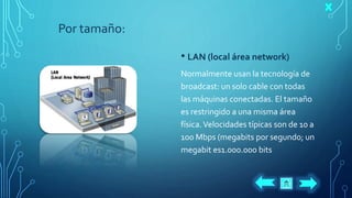 Por tamaño:
• LAN (local área network)
Normalmente usan la tecnología de
broadcast: un solo cable con todas
las máquinas conectadas. El tamaño
es restringido a una misma área
física.Velocidades típicas son de 10 a
100 Mbps (megabits por segundo; un
megabit es1.000.000 bits
 