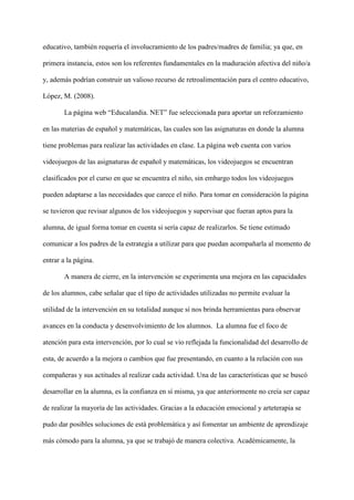 educativo, también requería el involucramiento de los padres/madres de familia; ya que, en
primera instancia, estos son los referentes fundamentales en la maduración afectiva del niño/a
y, además podrían construir un valioso recurso de retroalimentación para el centro educativo,
López, M. (2008).
La página web “Educalandia. NET” fue seleccionada para aportar un reforzamiento
en las materias de español y matemáticas, las cuales son las asignaturas en donde la alumna
tiene problemas para realizar las actividades en clase. La página web cuenta con varios
videojuegos de las asignaturas de español y matemáticas, los videojuegos se encuentran
clasificados por el curso en que se encuentra el niño, sin embargo todos los videojuegos
pueden adaptarse a las necesidades que carece el niño. Para tomar en consideración la página
se tuvieron que revisar algunos de los videojuegos y supervisar que fueran aptos para la
alumna, de igual forma tomar en cuenta si sería capaz de realizarlos. Se tiene estimado
comunicar a los padres de la estrategia a utilizar para que puedan acompañarla al momento de
entrar a la página.
A manera de cierre, en la intervención se experimenta una mejora en las capacidades
de los alumnos, cabe señalar que el tipo de actividades utilizadas no permite evaluar la
utilidad de la intervención en su totalidad aunque sí nos brinda herramientas para observar
avances en la conducta y desenvolvimiento de los alumnos. La alumna fue el foco de
atención para esta intervención, por lo cual se vio reflejada la funcionalidad del desarrollo de
esta, de acuerdo a la mejora o cambios que fue presentando, en cuanto a la relación con sus
compañeras y sus actitudes al realizar cada actividad. Una de las características que se buscó
desarrollar en la alumna, es la confianza en sí misma, ya que anteriormente no creía ser capaz
de realizar la mayoría de las actividades. Gracias a la educación emocional y arteterapia se
pudo dar posibles soluciones de está problemática y así fomentar un ambiente de aprendizaje
más cómodo para la alumna, ya que se trabajó de manera colectiva. Académicamente, la
 