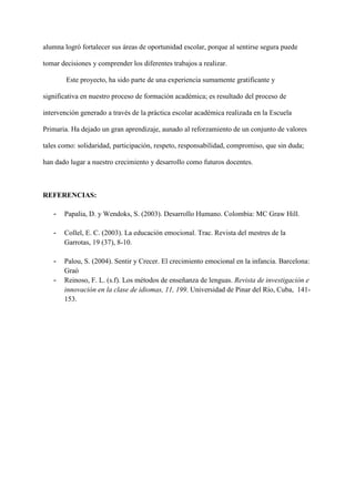 alumna logró fortalecer sus áreas de oportunidad escolar, porque al sentirse segura puede
tomar decisiones y comprender los diferentes trabajos a realizar.
Este proyecto, ha sido parte de una experiencia sumamente gratificante y
significativa en nuestro proceso de formación académica; es resultado del proceso de
intervención generado a través de la práctica escolar académica realizada en la Escuela
Primaria. Ha dejado un gran aprendizaje, aunado al reforzamiento de un conjunto de valores
tales como: solidaridad, participación, respeto, responsabilidad, compromiso, que sin duda;
han dado lugar a nuestro crecimiento y desarrollo como futuros docentes.
REFERENCIAS:
- Papalia, D. y Wendoks, S. (2003). Desarrollo Humano. Colombia: MC Graw Hill.
- Collel, E. C. (2003). La educación emocional. Trac. Revista del mestres de la
Garrotas, 19 (37), 8-10.
- Palou, S. (2004). Sentir y Crecer. El crecimiento emocional en la infancia. Barcelona:
Graó
- Reinoso, F. L. (s.f). Los métodos de enseñanza de lenguas. Revista de investigación e
innovación en la clase de idiomas, 11, 199. Universidad de Pinar del Río, Cuba, 141-
153.
 