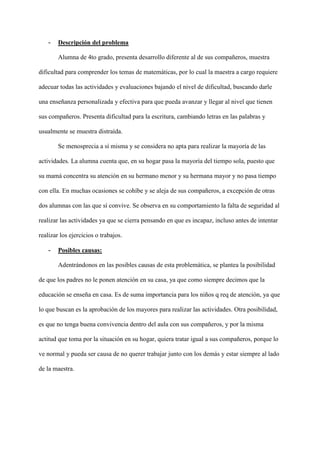 - Descripción del problema
Alumna de 4to grado, presenta desarrollo diferente al de sus compañeros, muestra
dificultad para comprender los temas de matemáticas, por lo cual la maestra a cargo requiere
adecuar todas las actividades y evaluaciones bajando el nivel de dificultad, buscando darle
una enseñanza personalizada y efectiva para que pueda avanzar y llegar al nivel que tienen
sus compañeros. Presenta dificultad para la escritura, cambiando letras en las palabras y
usualmente se muestra distraída.
Se menosprecia a sí misma y se considera no apta para realizar la mayoría de las
actividades. La alumna cuenta que, en su hogar pasa la mayoría del tiempo sola, puesto que
su mamá concentra su atención en su hermano menor y su hermana mayor y no pasa tiempo
con ella. En muchas ocasiones se cohíbe y se aleja de sus compañeros, a excepción de otras
dos alumnas con las que sí convive. Se observa en su comportamiento la falta de seguridad al
realizar las actividades ya que se cierra pensando en que es incapaz, incluso antes de intentar
realizar los ejercicios o trabajos.
- Posibles causas:
Adentrándonos en las posibles causas de esta problemática, se plantea la posibilidad
de que los padres no le ponen atención en su casa, ya que como siempre decimos que la
educación se enseña en casa. Es de suma importancia para los niños q req de atención, ya que
lo que buscan es la aprobación de los mayores para realizar las actividades. Otra posibilidad,
es que no tenga buena convivencia dentro del aula con sus compañeros, y por la misma
actitud que toma por la situación en su hogar, quiera tratar igual a sus compañeros, porque lo
ve normal y pueda ser causa de no querer trabajar junto con los demás y estar siempre al lado
de la maestra.
 