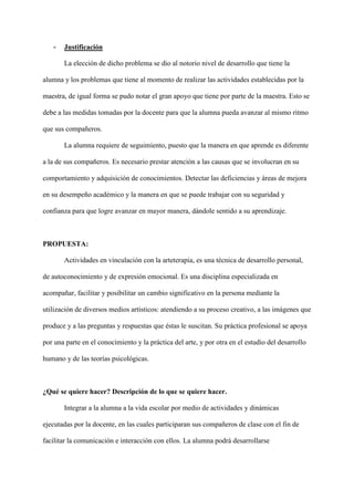 - Justificación
La elección de dicho problema se dio al notorio nivel de desarrollo que tiene la
alumna y los problemas que tiene al momento de realizar las actividades establecidas por la
maestra, de igual forma se pudo notar el gran apoyo que tiene por parte de la maestra. Esto se
debe a las medidas tomadas por la docente para que la alumna pueda avanzar al mismo ritmo
que sus compañeros.
La alumna requiere de seguimiento, puesto que la manera en que aprende es diferente
a la de sus compañeros. Es necesario prestar atención a las causas que se involucran en su
comportamiento y adquisición de conocimientos. Detectar las deficiencias y áreas de mejora
en su desempeño académico y la manera en que se puede trabajar con su seguridad y
confianza para que logre avanzar en mayor manera, dándole sentido a su aprendizaje.
PROPUESTA:
Actividades en vinculación con la arteterapia, es una técnica de desarrollo personal,
de autoconocimiento y de expresión emocional. Es una disciplina especializada en
acompañar, facilitar y posibilitar un cambio significativo en la persona mediante la
utilización de diversos medios artísticos: atendiendo a su proceso creativo, a las imágenes que
produce y a las preguntas y respuestas que éstas le suscitan. Su práctica profesional se apoya
por una parte en el conocimiento y la práctica del arte, y por otra en el estudio del desarrollo
humano y de las teorías psicológicas.
¿Qué se quiere hacer? Descripción de lo que se quiere hacer.
Integrar a la alumna a la vida escolar por medio de actividades y dinámicas
ejecutadas por la docente, en las cuales participaran sus compañeros de clase con el fin de
facilitar la comunicación e interacción con ellos. La alumna podrá desarrollarse
 