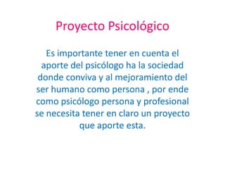 Proyecto Psicológico  Es importante tener en cuenta el aporte del psicólogo ha la sociedad donde conviva y al mejoramiento del ser humano como persona , por ende como psicólogo persona y profesional  se necesita tener en claro un proyecto que aporte esta. 