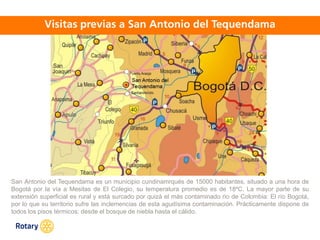 OCT 2013
San Antonio del Tequendama es un municipio cundinamrqués de 15000 habitantes, situado a una hora de
Bogotá por la vía a Mesitas de El Colegio, su temperatura promedio es de 18ºC. La mayor parte de su
extensión superficial es rural y está surcado por quizá el más contaminado rio de Colombia: El río Bogotá,
por lo que su territorio sufre las inclemencias de esta agudísima contaminación. Prácticamente dispone de
todos los pisos térmicos: desde el bosque de niebla hasta el cálido.
 