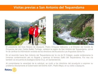 OCT 2013
El presidente del Club Rotario de Zipaquirá, Pedro Chíquiza Valbuena, y el Director del Comité de
Proyectos del club, Carlos Ballén Turriago, visitaron la región de San Antonio del Tequendama, con el
fin de verificar la információn recibida de los directivos del Acueducto Las Angustias Santa Fe
En el recorrido hacia San Antonio del Tequendama por la vía de El Colegio, puede evidenciarse la
inmensa contaminación del río Bogotá y apreciar el famoso Salto del Tequendama. Por esa vía
también se encuentra el Zoológico Santa Cruz, en Santandercito.
Al comprobarse la veracidad de la solicitud, se invitó a los directivos del acueducto a exponer su
problema directamente al Gobernador del Distrito 4281, Pedro Mejía, en su visita a Zipaquirá.
 