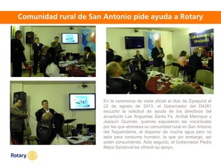OCT 2013
En la ceremonia de visita oficial al club de Zipaquirá el
22 de agosto de 2013, el Gobernador del D4281
escuchó la solicitud de ayuda de los directivos del
acueducto Las Angustias Santa Fe, Aníbal Manrique y
Joaquín Guzmán, quienes expusieron las viscicitudes
por las que atraviesa su comunidad rural en San Antonio
del Tequendama, al disponer de mucha agua pero no
apta para consumo humano, la que sin embargo, así
están consumiendo. Acto seguido, el Gobernador Pedro
Mejía Sandoval les ofreció su apoyo.
 