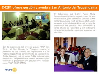 OCT 2013
El Gobernador del D4281 Pedro Mejía
Sandoval consideró este proyecto como de alto
impacto social, pues beneficia a cerca de 5,000
habitantes del área rural, por lo que al ofrecerle
su apoyo, invitó al club de Zipaquirá a iniciar la
preparación del proyecto para presentarlo a
varios clubes de Colombia y del extranjero
como proyecto distrital, con miras a obtener su
patrocinio.
Con la experiencia del proyecto previo PTAP Don
Benito, el Club Rotario de Zipaquirá presentó el
problema de San Antonio del Tequendama al Club
Rotario Bogotá Chicó por intermedio de su presidenta
Cecilia Sánchez y el c.r. Jorge Ardila, quienes luego
de evaluarlo y exponerlo ante su club, se unieron para
continuar la preparación del proyecto hoy conocido
como.PTAP AGUA SANTA.
 