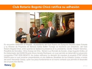 OCT 2013
En encuentro celebrado en Bogotá, el presidente del Club Rotario de Zipaquirá Gerardo López Estrada
y su Director de Proyectos de Servicio Carlos Ballén Turriago se reunieron con Directivos del Club
Rotario Bogotá Chicó, entre quienes se destacó la presencia de su presidenta, Cecilia “Chechi” Sánchez,
Rosalbita de González, Vilma Arango de Ortiz, Myriam Luz Riomalo de Acosta, Jorge Augusto Ardila y el
Ex-Gobernador del D4290 Ricardo Arturo Acosta Rodríguez, en cuyo período se desarrolló la subvención
compartida PTAP DON BENITO, los clubes ratificaron su decisión de impulsar el proyecto PTAP AGUA
SANTA para lo cual iniciarían presentándolo al club Belleveu Breakfast de los Estados Unidos a través
del socio Hernando Clavijo, quien fue pieza fundamental en el mismo contacto que permitió el desarrollo
del proyecto Don Benito.
 