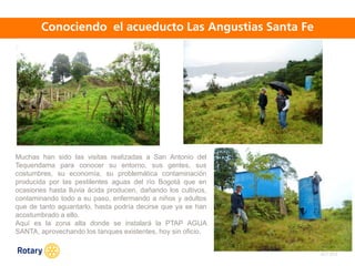 OCT 2013
Muchas han sido las visitas realizadas a San Antonio del
Tequendama para conocer su entorno, sus gentes, sus
costumbres, su economía, su problemática contaminación
producida por las pestilentes aguas del río Bogotá que en
ocasiones hasta lluvia ácida producen, dañando los cultivos,
contaminando todo a su paso, enfermando a niños y adultos
que de tanto aguantarlo, hasta podría decirse que ya se han
acostumbrado a ello.
Aquí es la zona alta donde se instalará la PTAP AGUA
SANTA, aprovechando los tanques existentes, hoy sin oficio.
 
