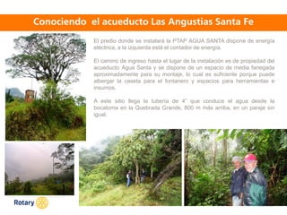 OCT 2013
El predio donde se instalará la PTAP AGUA SANTA dispone de energía
eléctrica, a la izquierda está el contador de energía.
El camino de ingreso hasta el lugar de la instalación es de propiedad del
acueducto Agua Santa y se dispone de un espacio de media fanegada
aproximadamente para su montaje, lo cual es suficiente porque puede
albergar la caseta para el fontanero y espacios para herramientas e
insumos.
A este sitio llega la tubería de 4” que conduce el agua desde la
bocatoma en la Quebrada Grande, 800 m más arriba, en un paraje sin
igual.
 