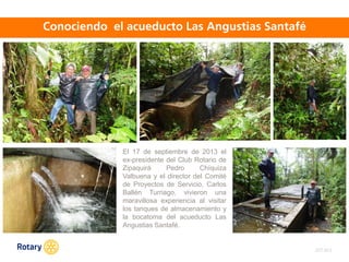 OCT 2013
El 17 de septiembre de 2013 el
ex-presidente del Club Rotario de
Zipaquirá Pedro Chíquiza
Valbuena y el director del Comité
de Proyectos de Servicio, Carlos
Ballén Turriago, vivieron una
maravillosa experiencia al visitar
los tanques de almacenamiento y
la bocatoma del acueducto Las
Angustias Santafé.
 