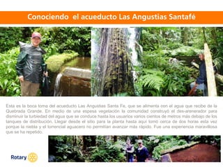 OCT 2013
Esta es la boca toma del acueducto Las Angustias Santa Fe, que se alimenta con el agua que recibe de la
Quebrada Grande. En medio de una espesa vegetación la comunidad construyó el des-arenerador para
disminuir la turbiedad del agua que se conduce hasta los usuarios varios cientos de metros más debajo de los
tanques de distribución. Llegar desde el sitio para la planta hasta aquí tomó cerca de dos horas esta vez
porque la niebla y el torrencial aguacero no permitían avanzar más rápido. Fue una experiencia maravillosa
que se ha repetido.
 