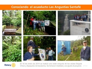 OCT 2013
El 18 de enero de 2014 se realizó una visita conjunta de los clubes Bogotá
Chicó y Zipaquirá a la bocatoma. Se tomaron medidas y se ajustó el proyecto
 