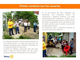 OCT 2013
El 13 de octubre de 2013 directivos del
acueducto Las Angustias Santa Fe
convocaron a algunos usuarios a la sede
administrativa del acueducto a reunión en la
que los rotarios les escucharon y determinaron
las reales necesidades de la comunidad rural
de estas veredas, que es similar a las demás
veredas del municipio.
Se determinó citar a Asamblea General de
usuarios quince días después.
La sede administrativa del acueducto dispone de
una amplia oficina y un lote que justo ese día
estaban trabajando para nivelarlo y convertirlo en
un espacioso lugar de reuniones.
A pesar de haberse convocado solo tres días
antes y estar en obra el lugar, aún así, varios
usuarios acudieron al llamado de sus directivos.
 