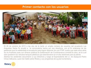 OCT 2013
El 26 de octubre de 2013 a las dos de la tarde un amplio número de usuarios del acueducto Las
Angustias Santa Fe acudió a la convocatoria hecha por sus directivos, con el fin enterarse de las
gestiones que ha adelantado el acueducto para lograr disponer de una PTAP, sueño que siete años atrás
se vio frustrado pues con dineros públicos la Gobernación de Cundinamarca contrató la obra, de la cual
solo quedaron los vetustos tanques plásticos que abandonaron en el sitio destinado para la planta.
Atentos los asistentes escucharon a sus directivos y luego al Expresidente del c.r. de Zipaquirá Pedro
Chíza Valbuena, quien les habló sobre Rotary y sus programas de ayuda humanitaria.
 