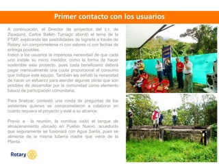 OCT 2013
A continuación, el Director de proyectos del c.r. de
Zipaquirá, Carlos Ballén Turriago abordó el tema de la
PTAP, explicando las posibilidades de lograrla a través de
Rotary, sin comprometerse ni con valores ni con fechas de
entrega posibles.
Indicó a los usuarios la imperiosa necesidad de que cada
uno instale su micro medidor, como la forma de hacer
sostenible este proyecto, pues cada beneficiario deberá
pagar mensualmente una cuota proporcional al consumo
que indique este equipo. También les señaló la necesidad
de hacer un esfuerzo para atender algunas obras que son
posibles de desarrollar por la comunidad como elemento
básico de participación comunitaria.
Para finalizar, contestó una ronda de preguntas de los
asistentes quienes se comprometieron a colaborar en
cuanto requiera el proyecto y esté a su alcance.
Previo a la reunión, la comitiva visitó el tanque de
almacenamiento ubicado en Pueblo Nuevo, acueducto
que seguramente se fusionará con Agua Santa, pues se
alimenta de la misma tubería madre que viene de la
Planta.
 