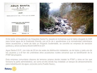 OCT 2013
Entre tanto, el Acueducto Las Angustias Santa Fe, basado en la licencia que le había otorgado la CAR
para tomar agua de la Quebrada Grande; con el fin de ir ajustándose a la normatividad colombiana
sobre acueductos y hacer de éste un Proyecto Sustentable, se convirtió en empresa de servicios
públicos y ahora se llama AGUA SANTA E.S.P.
Agua Santa E.S.P., con más de 20 km de redes de distribución instalados, es de todos y cada uno de
los usuarios y a él han ido uniéndose otros acueductos rurales cercanos que se beneficiarán de la
PTAP del proyecto.
Esta empresa comunitaria dispone de terrenos propios donde instalar la PTAP y otros en los que
funciona la parte administrativa, así como el sitio donde hay instalado un tanque de almacenamiento
para redistribución de agua, conocido como Pueblo Nuevo.
 