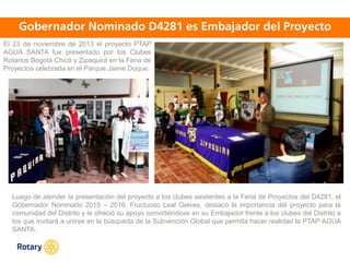 OCT 2013
El 23 de noviembre de 2013 el proyecto PTAP
AGUA SANTA fue presentado por los Clubes
Rotarios Bogotá Chicó y Zipaquirá en la Feria de
Proyectos celebrada en el Parque Jaime Duque.
Luego de atender la presentación del proyecto a los clubes asistentes a la Feria de Proyectos del D4281, el
Gobernador Nominado 2015 – 2016, Fructuoso Leal Gelves, destacó la importancia del proyecto para la
comunidad del Distrito y le ofreció su apoyo convirtiéndose en su Embajador frente a los clubes del Distrito a
los que invitará a unirse en la búsqueda de la Subvención Global que permita hacer realidad la PTAP AGUA
SANTA..
 