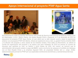 OCT 2013
Aprovechando la visita a Colombia del Director del Comité de Servicio Internacional del Belleveu Rotary Club
de Washington, U.S.A., Martín Clavijo, los clubes Bogotá Chicó y Zipaquirá, el 5 de diciembre de 2013 le
expusieron el proyecto PTAP Agua Santa, el cual valoró por su alto impacto social y dada la experiencia
anterior con el proyecto PTAP Don Benito, ofreció el copatrocinio de su club, su gestión frente al distrito 5030
y la difusión del proyecto a otros clubes de los Estados Unidos. Para sellar el ofrecimiento, se adhirió al
comité de organización del proyecto y se espera que para mediados de 2014 se precise la cuantía de
recursos que aportará su club, su distrito y otros clubes de USA. Así mismo, se convino que la
administración del proyecto estará a cargo del BBRC, como una forma de subsanar el conflicto de intereses
con el Club Bogotá Chicó y la empresa Aguacol SAS, de propiedad familiar del c.r. Jorge .Ardila,
seleccionada para proveer la PTAP por sus especiales condiciones económicas y características técnicas
 