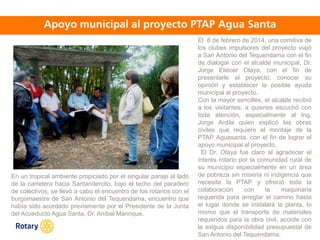OCT 2013
El 8 de febrero de 2014, una comitiva de
los clubes impulsores del proyecto viajó
a San Antonio del Tequendama con el fin
de dialogar con el alcalde municipal, Dr.
Jorge Eliécer Olaya, con el fin de
presentarle el proyecto, conocer su
opinión y establecer la posible ayuda
municipal al proyecto.
Con la mayor sencillés, el alcalde recibió
a los visitantes, a quienes escuchó con
toda atención, especialmente al Ing.
Jorge Ardila quien explicó las obras
civiles que requiere el montaje de la
PTAP Aguasanta, con el fin de lograr el
apoyo municipal al proyecto.
El Dr. Olaya fue claro al agradecer el
interés rotario por la comunidad rural de
su municipio especialmente en un área
de pobreza sin miseria ni indigencia que
necesita la PTAP y ofreció toda la
colaboración con la maquinaria
requerida para arreglar el camino hasta
el lugar donde se instalará la planta, lo
mismo que el transporte de materiales
requeridos para la obra civil, acorde con
la exigua disponibilidad presupuestal de
San Antonio del Tequendama.
En un tropical ambiente propiciado por el singular paraje al lado
de la carretera hacia Santandercito, bajo el techo del paradero
de colectivos, se llevó a cabo el encuentro de los rotarios con el
burgomaestre de San Antonio del Tequendama, encuentro que
había sido acordado previamente por el Presidente de la Junta
del Acueducto Agua Santa, Dr. Aníbal Manrique.
 