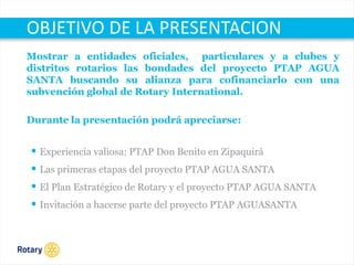 OCT 2013
Mostrar a entidades oficiales, particulares y a clubes y
distritos rotarios las bondades del proyecto PTAP AGUA
SANTA buscando su alianza para cofinanciarlo con una
subvención global de Rotary International.
Durante la presentación podrá apreciarse:
 Experiencia valiosa: PTAP Don Benito en Zipaquirá
 Las primeras etapas del proyecto PTAP AGUA SANTA
 El Plan Estratégico de Rotary y el proyecto PTAP AGUA SANTA
 Invitación a hacerse parte del proyecto PTAP AGUASANTA
OBJETIVO DE LA PRESENTACION
 