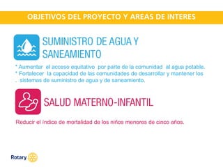 OCT 2013
* Aumentar el acceso equitativo por parte de la comunidad al agua potable.
* Fortalecer la capacidad de las comunidades de desarrollar y mantener los
. sistemas de suministro de agua y de saneamiento.
Reducir el índice de mortalidad de los niños menores de cinco años.
 
