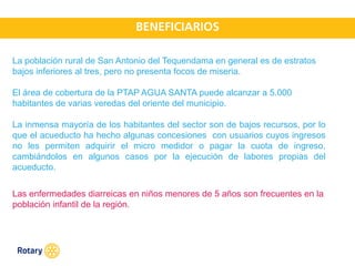 OCT 2013
La población rural de San Antonio del Tequendama en general es de estratos
bajos inferiores al tres, pero no presenta focos de miseria.
El área de cobertura de la PTAP AGUA SANTA puede alcanzar a 5.000
habitantes de varias veredas del oriente del municipio.
La inmensa mayoría de los habitantes del sector son de bajos recursos, por lo
que el acueducto ha hecho algunas concesiones con usuarios cuyos ingresos
no les permiten adquirir el micro medidor o pagar la cuota de ingreso,
cambiándolos en algunos casos por la ejecución de labores propias del
acueducto.
Las enfermedades diarreicas en niños menores de 5 años son frecuentes en la
población infantil de la región.
 