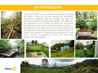 OCT 2013
.
Agua Santa ESP es una empresa comunitaria propiedad
de todos y cada uno de los usuarios del acueducto,
legalmente constituida bajo las normas que rigen las
empresas prestadoras de servicios públicos en Colombia.
Es propietaria de los predios en donde se encuentran
instalaciones suyas y de la red de distribución de aguas.
Se sostiene con el pago mensual que cada usuario hace
de acuerdo con la cantidad de líquido consumido según la
lectura que reporta el fontanero del acueducto de cada
micro medidor. Anualmente se hará una visita para
verificar su sustentabilidad.
 