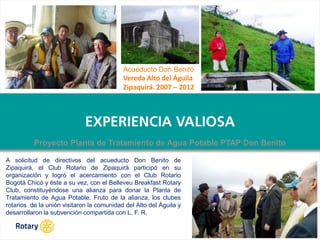 OCT 2013
Acueducto Don Benito
Vereda Alto del Águila
Zipaquirá. 2007 – 2012
A solicitud de directivos del acueducto Don Benito de
Zipaquirá, el Club Rotario de Zipaquirá participó en su
organización y logró el acercamiento con el Club Rotario
Bogotá Chicó y éste a su vez, con el Belleveu Breakfast Rotary
Club, constituyéndose una alianza para donar la Planta de
Tratamiento de Agua Potable. Fruto de la alianza, los clubes
rotarios de la unión visitaron la comunidad del Alto del Águila y
desarrollaron la subvención compartida con L. F. R.
Proyecto Planta de Tratamiento de Agua Potable PTAP Don Benito
 