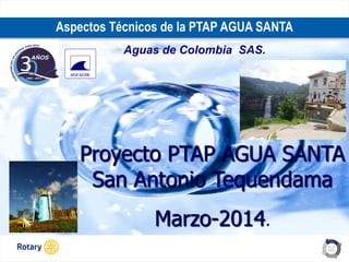 OCT 2013
Aspectos Técnicos de la PTAP AGUA SANTA
Aguas de Colombia SAS.
Proyecto PTAP AGUA SANTA
San Antonio Tequendama
Marzo-2014.
 
