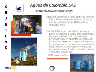 OCT 2013
Aguas de Colombia SAS.
INGENIERIA-TRATAMIENTO DE AGUAS
Aguas de Colombia, es una empresa familiar
Colombiana, establecida hace 30 años,
por su fundador Amigo Rotario Jorge
Augusto Ardila
Diseñar, fabricar, comercializar, instalar y
poner en marcha equipos para tratamiento
de agua potable, residual, industrial,
principalmente en poliéster reforzado con
fibra de vidrio (PRFV), para dar solución a
los problemas de saneamiento ambiental y
necesidades ambientales de calidad de
agua a las comunidades, ciudades medias
e industria en general.
> 3000 experiencias.
O
B
J
E
T
I
V
O
 
