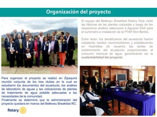 OCT 2013
El equipo del Belleveu Breakfast Rotary Club visitó
las fábricas de las plantas cotizadas y luego de los
respectivos análisis seleccionó a Aguacol SAS para
el suministro e instalación de la PTAP Don Benito.
Entre tanto, los beneficiarios del acueducto fueron
instalando sendos micromedidores y estableciendo
en Asamblea de usuarios las tarifas de
sostenimiento del acueducto proporcionales al
consumo mensual de agua, garantizando así la
sustentabilidad del proyecto.
Para organizar el proyecto se realizó en Zipaquirá
reunión conjunta de los tres clubes en la cual se
estudiaron los documentos del acueducto, los análisis
de laboratorio de aguas y las cotizaciones de plantas
de tratamiento de agua potable adecuadas a las
necesidades de la comunidad.
Finalmente se determinó que la administración del
proyecto quedara en manos del Belleveu Breakfast RC.
 